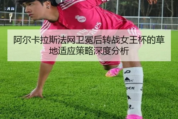 阿尔卡拉斯法网卫冕后转战女王杯的草地适应策略深度分析